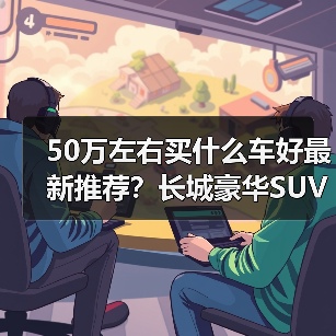 50万左右买什么车好最新推荐?长城豪华SUV实力选手全解析(图1) 50万左右SUV推荐 长城三款豪华性能车解析(图1)