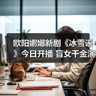 欧阳娜娜新剧《冰雪谣》今日开播 盲女千金演绎奇幻命运之旅(图3) 欧阳娜娜突破自我!奇幻剧《冰雪谣》造型惊艳,破碎感演技引热议-玄熵百博咨询(图3)