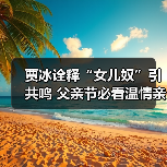 贾冰诠释“女儿奴”引共鸣 父亲节必看温情 - 玄熵百博咨询